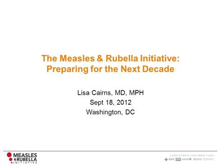 A global partnership to stop measles & rubella The Measles & Rubella Initiative: Preparing for the Next Decade Lisa Cairns, MD, MPH Sept 18, 2012 Washington,