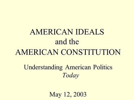 AMERICAN IDEALS and the AMERICAN CONSTITUTION Understanding American Politics Today May 12, 2003.