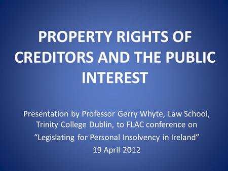 PROPERTY RIGHTS OF CREDITORS AND THE PUBLIC INTEREST Presentation by Professor Gerry Whyte, Law School, Trinity College Dublin, to FLAC conference on “Legislating.