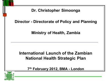 Dr. Christopher Simoonga Director - Directorate of Policy and Planning Ministry of Health, Zambia International Launch of the Zambian National Health Strategic.