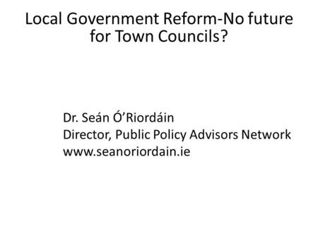 Local Government Reform-No future for Town Councils? Dr. Seán Ó’Riordáin Director, Public Policy Advisors Network www.seanoriordain.ie.