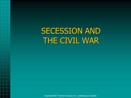SECESSION AND THE CIVIL WAR Copyright 2007, Pearson Education, Inc., publishing as Longman.