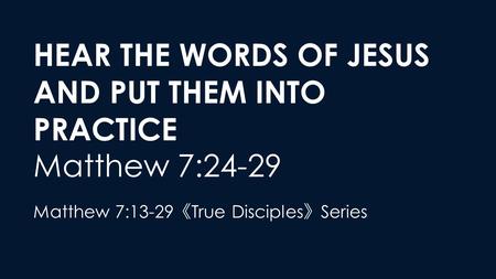 HEAR THE WORDS OF JESUS AND PUT THEM INTO PRACTICE Matthew 7:24-29 Matthew 7:13-29 《 True Disciples 》 Series.