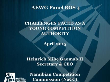 AEWG Panel BOS 4 CHALLENGES FACED AS A YOUNG COMPETITION AUTHORITY April 2015 Heinrich Mihe Gaomab II Secretary & CEO Namibian Competition Commission (NaCC)