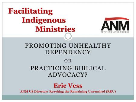 PROMOTING UNHEALTHY DEPENDENCY OR PRACTICING BIBLICAL ADVOCACY? Eric Vess ANM US Director: Reaching the Remaining Unreached (RRU) Facilitating Indigenous.
