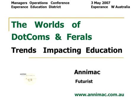 The Worlds of DotComs & Ferals Trends Impacting Education Annimac Futurist www.annimac.com.au Managers Operations Conference 3 May 2007 Esperance Education.