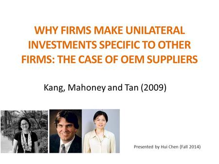 WHY FIRMS MAKE UNILATERAL INVESTMENTS SPECIFIC TO OTHER FIRMS: THE CASE OF OEM SUPPLIERS Kang, Mahoney and Tan (2009) Presented by Hui Chen (Fall 2014)