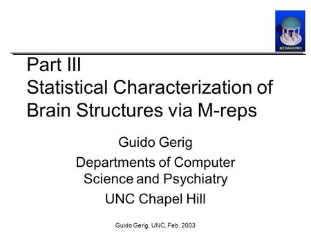 Guido Gerig, UNC, Feb. 2003 Part III Statistical Characterization of Brain Structures via M-reps Guido Gerig Departments of Computer Science and Psychiatry.