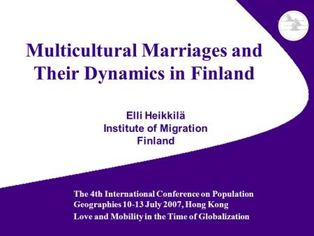 Multicultural Marriages and Their Dynamics in Finland Elli Heikkilä Institute of Migration Finland The 4th International Conference on Population Geographies.