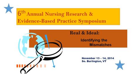 6 th Annual Nursing Research & Evidence-Based Practice Symposium Real & Ideal: Identifying the Mismatches November 13 – 14, 2014 So. Burlington, VT.