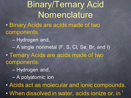 1 Binary/Ternary Acid Nomenclature Binary Acids are acids made of two components. – Hydrogen and, – A single nonmetal (F, S, Cl, Se, Br, and I) Ternary.