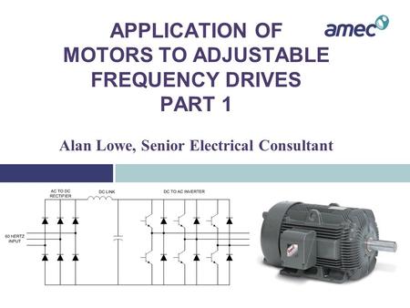 APPLICATION OF MOTORS TO ADJUSTABLE FREQUENCY DRIVES PART 1 Alan Lowe, Senior Electrical Consultant.