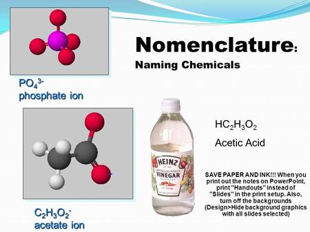 Nomenclature : Naming Chemicals PO 4 3- phosphate ion C 2 H 3 O 2 - acetate ion HC 2 H 3 O 2 Acetic Acid SAVE PAPER AND INK!!! When you print out the.