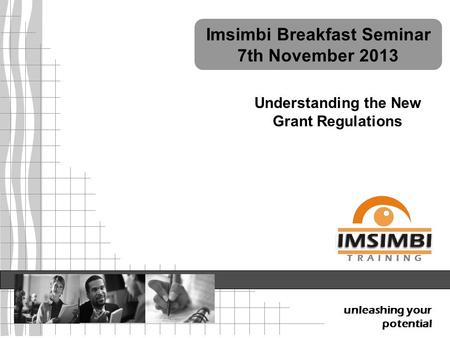 7 th November 2013 Understanding the New Grant Regulations unleashing your potential T R A I N I N G Imsimbi Breakfast Seminar 7th November 2013.