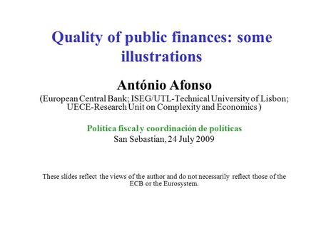 Quality of public finances: some illustrations António Afonso (European Central Bank; ISEG/UTL-Technical University of Lisbon; UECE-Research Unit on Complexity.