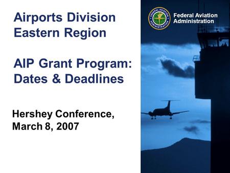 Federal Aviation Administration Airports Division Eastern Region AIP Grant Program: Dates & Deadlines Hershey Conference, March 8, 2007.