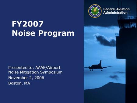 Federal Aviation Administration FY2007 Noise Program Presented to: AAAE/Airport Noise Mitigation Symposium November 2, 2006 Boston, MA.