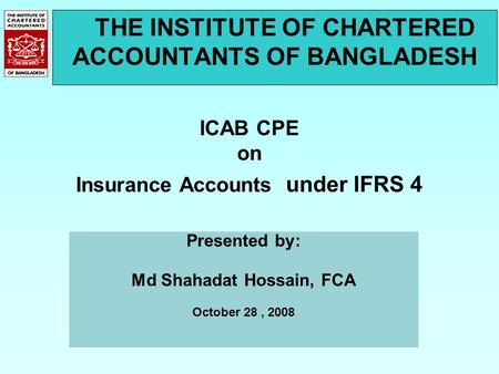THE INSTITUTE OF CHARTERED ACCOUNTANTS OF BANGLADESH ICAB CPE on Insurance Accounts under IFRS 4 Presented by: Md Shahadat Hossain, FCA October 28, 2008.