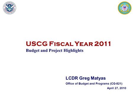 USCG Fiscal Year 2011 Budget and Project Highlights 1 LCDR Greg Matyas Office of Budget and Programs (CG-821) April 27, 2010.