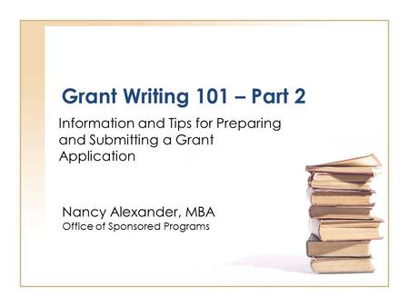 Grant Writing 101 – Part 2 Information and Tips for Preparing and Submitting a Grant Application Nancy Alexander, MBA Office of Sponsored Programs.