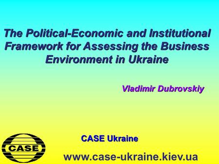 CASE Ukraine www.case-ukraine.kiev.ua The Political-Economic and Institutional Framework for Assessing the Business Environment in Ukraine Vladimir Dubrovskiy.