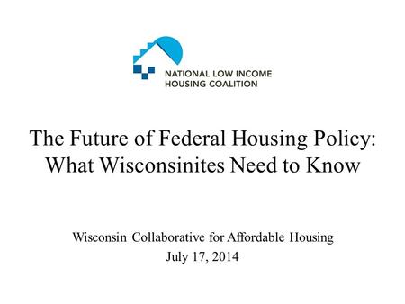 The Future of Federal Housing Policy: What Wisconsinites Need to Know Wisconsin Collaborative for Affordable Housing July 17, 2014.