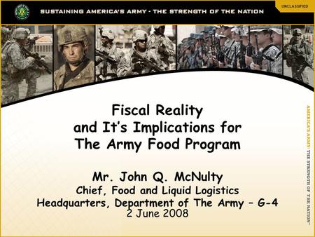 UNCLASSIFIED 1 Fiscal Reality and It’s Implications for The Army Food Program Mr. John Q. McNulty Chief, Food and Liquid Logistics Headquarters, Department.