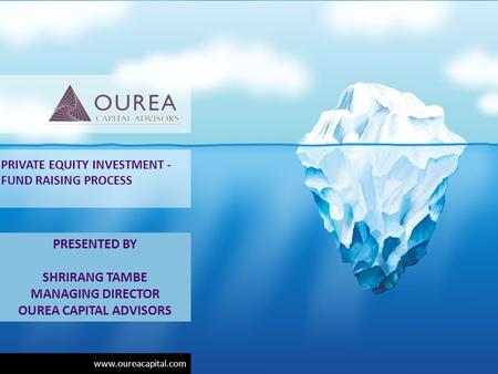 Www.oureacapital.com PRIVATE EQUITY INVESTMENT - FUND RAISING PROCESS PRESENTED BY SHRIRANG TAMBE MANAGING DIRECTOR OUREA CAPITAL ADVISORS.