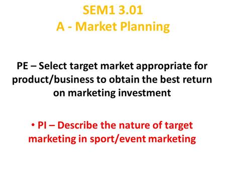 SEM1 3.01 A - Market Planning PE – Select target market appropriate for product/business to obtain the best return on marketing investment PI – Describe.