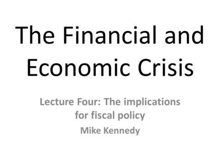 The Financial and Economic Crisis Lecture Four: The implications for fiscal policy Mike Kennedy.