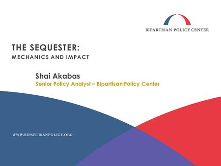 Shai Akabas Senior Policy Analyst – Bipartisan Policy Center THE SEQUESTER: MECHANICS AND IMPACT.