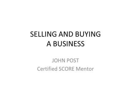 SELLING AND BUYING A BUSINESS JOHN POST Certified SCORE Mentor.