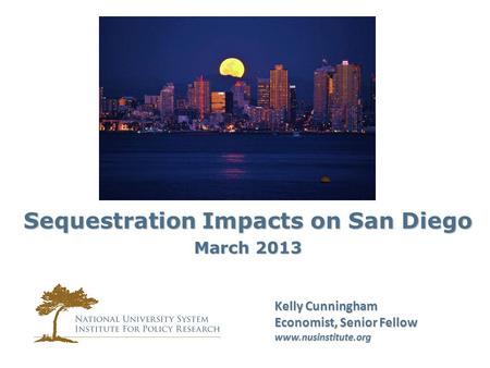 Kelly Cunningham Economist, Senior Fellow www.nusinstitute.org Sequestration Impacts on San Diego March 2013.