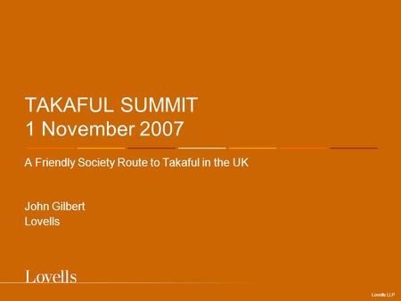 Lovells LLP TAKAFUL SUMMIT 1 November 2007 A Friendly Society Route to Takaful in the UK John Gilbert Lovells.