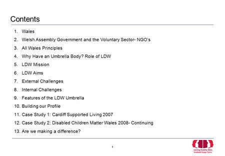 1 1 1.Wales 2.Welsh Assembly Government and the Voluntary Sector- NGO’s 3.All Wales Principles 4.Why Have an Umbrella Body? Role of LDW 5.LDW Mission 6.LDW.