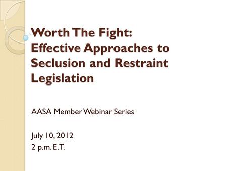 Worth The Fight: Effective Approaches to Seclusion and Restraint Legislation AASA Member Webinar Series July 10, 2012 2 p.m. E.T.