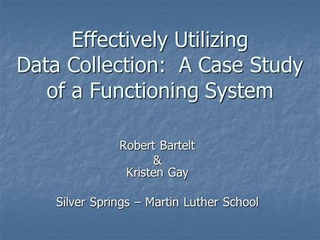 Effectively Utilizing Data Collection: A Case Study of a Functioning System Robert Bartelt & Kristen Gay Silver Springs – Martin Luther School.