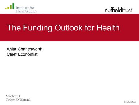 © Nuffield Trust The Funding Outlook for Health Anita Charlesworth Chief Economist March 2013 Twitter: #NTSummit.