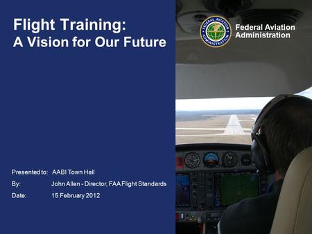 Federal Aviation Administration Presented to: AABI Town Hall By: John Allen - Director, FAA Flight Standards Date: 15 February 2012 Flight Training: A.