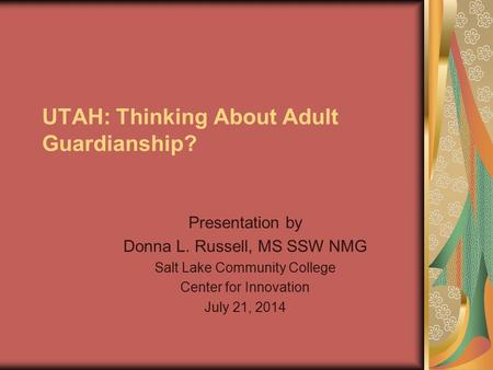 UTAH: Thinking About Adult Guardianship? Presentation by Donna L. Russell, MS SSW NMG Salt Lake Community College Center for Innovation July 21, 2014.