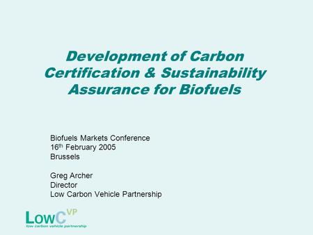 Development of Carbon Certification & Sustainability Assurance for Biofuels Biofuels Markets Conference 16 th February 2005 Brussels Greg Archer Director.