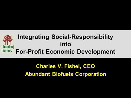 Integrating Social-Responsibility into For-Profit Economic Development Charles V. Fishel, CEO Abundant Biofuels Corporation.