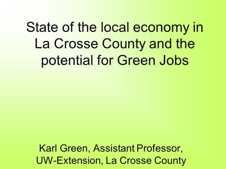 State of the local economy in La Crosse County and the potential for Green Jobs Karl Green, Assistant Professor, UW-Extension, La Crosse County.