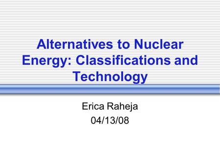 Alternatives to Nuclear Energy: Classifications and Technology Erica Raheja 04/13/08.