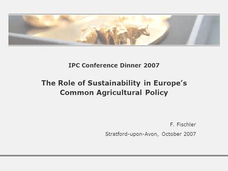 IPC Conference Dinner 2007 The Role of Sustainability in Europe’s Common Agricultural Policy F. Fischler Stratford-upon-Avon, October 2007.