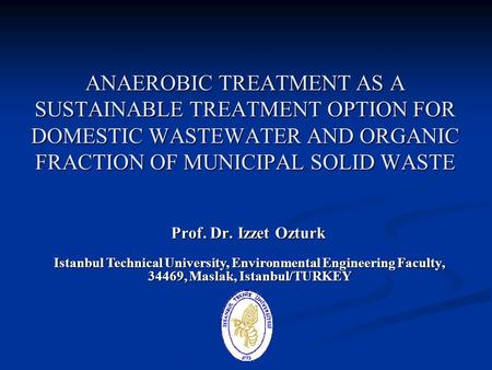 ANAEROBIC TREATMENT AS A SUSTAINABLE TREATMENT OPTION FOR DOMESTIC WASTEWATER AND ORGANIC FRACTION OF MUNICIPAL SOLID WASTE Prof. Dr. Izzet Ozturk Istanbul.