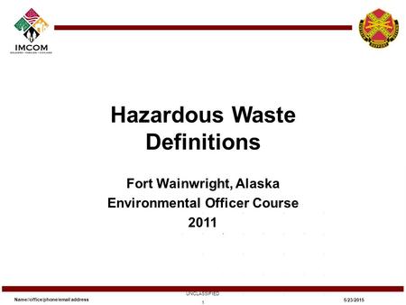 Hazardous Waste Definitions Fort Wainwright, Alaska Environmental Officer Course 2011 Name//office/phone/email address UNCLASSIFIED 5/23/2015 1.
