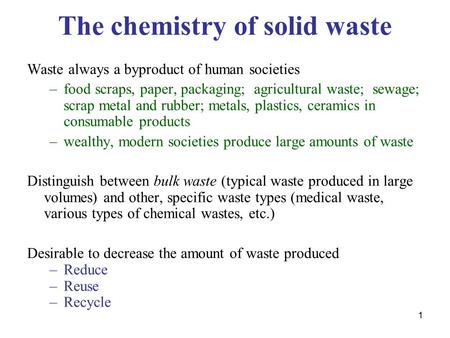 1 The chemistry of solid waste Waste always a byproduct of human societies –food scraps, paper, packaging; agricultural waste; sewage; scrap metal and.