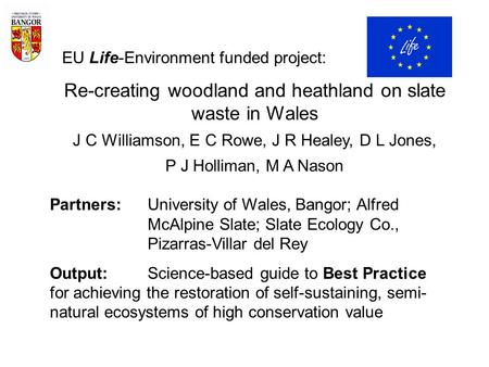 EU Life-Environment funded project: Re-creating woodland and heathland on slate waste in Wales J C Williamson, E C Rowe, J R Healey, D L Jones, P J Holliman,