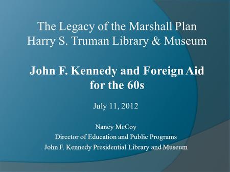 July 11, 2012 Nancy McCoy Director of Education and Public Programs John F. Kennedy Presidential Library and Museum The Legacy of the Marshall Plan Harry.